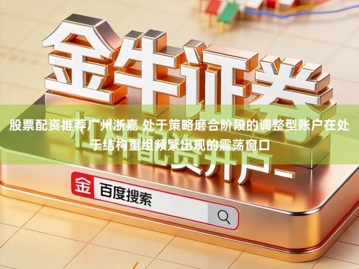 股票配资推荐广州浙嘉 处于策略磨合阶段的调整型账户在处于结构重组频繁出现的震荡窗口