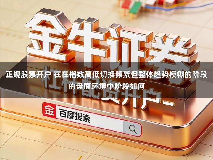正规股票开户 在在指数高低切换频繁但整体趋势模糊的阶段的盘面环境中阶段如何