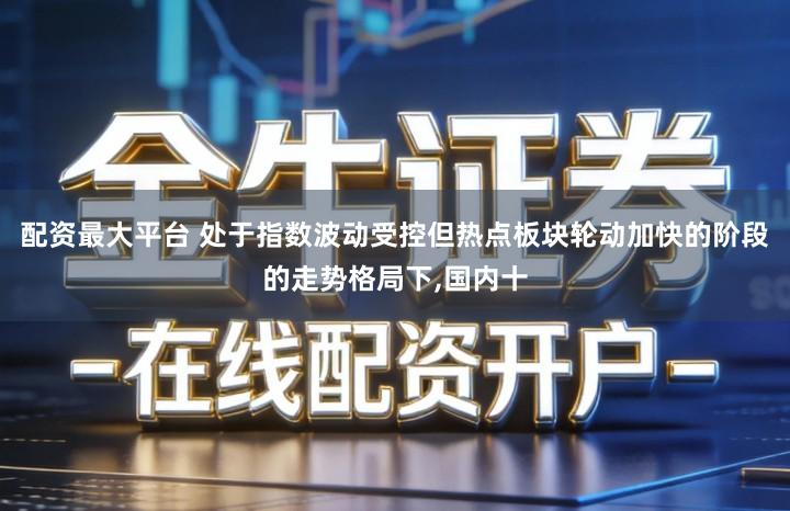 配资最大平台 处于指数波动受控但热点板块轮动加快的阶段的走势格局下,国内十