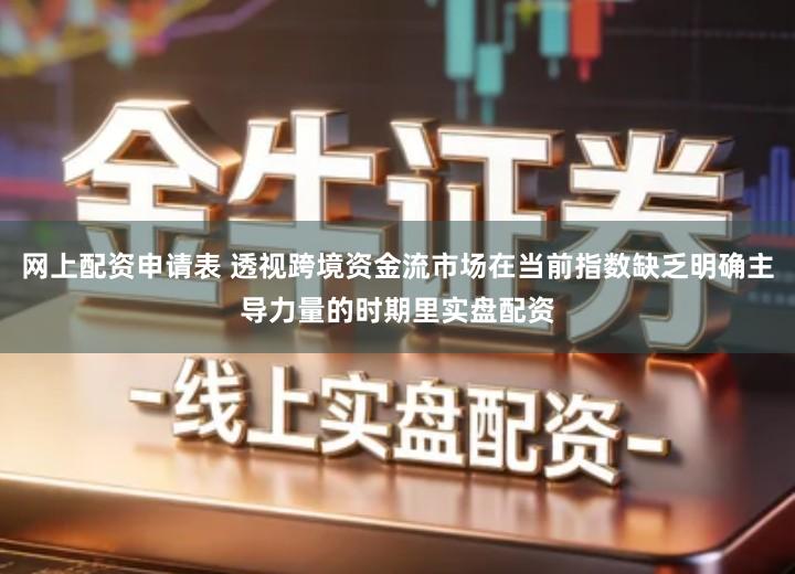 网上配资申请表 透视跨境资金流市场在当前指数缺乏明确主导力量的时期里实盘配资