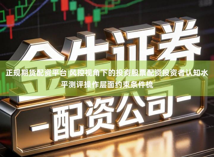 正规期货配资平台 风控视角下的投资股票配资投资者认知水平测评操作层面约束条件梳