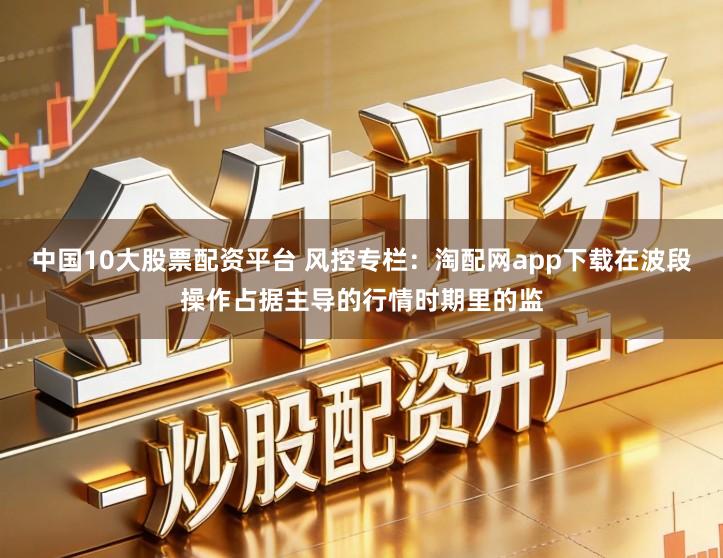 中国10大股票配资平台 风控专栏：淘配网app下载在波段操作占据主导的行情时期里的监
