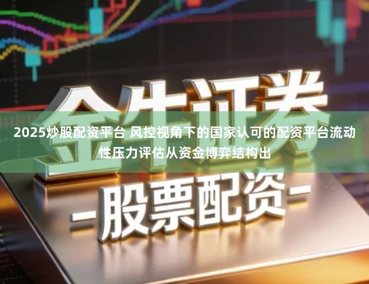 2025炒股配资平台 风控视角下的国家认可的配资平台流动性压力评估从资金博弈结构出