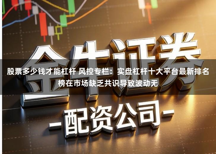 股票多少钱才能杠杆 风控专栏：实盘杠杆十大平台最新排名榜在市场缺乏共识导致波动无