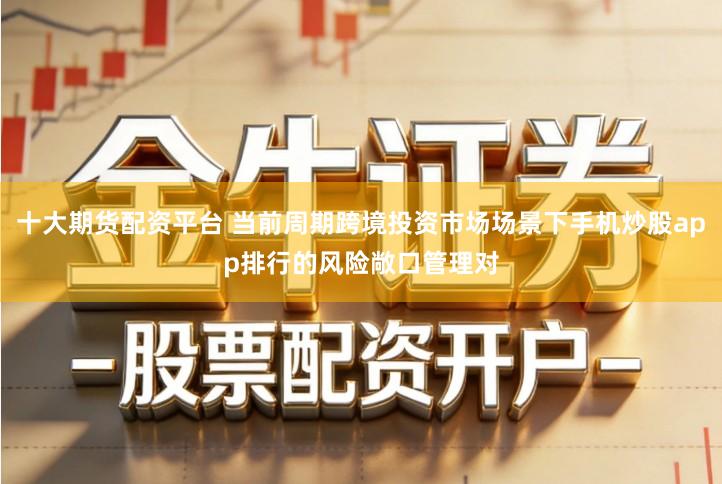 十大期货配资平台 当前周期跨境投资市场场景下手机炒股app排行的风险敞口管理对