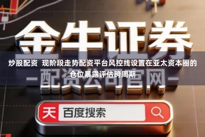 炒股配资 现阶段走势配资平台风控线设置在亚太资本圈的仓位暴露评估跨周期