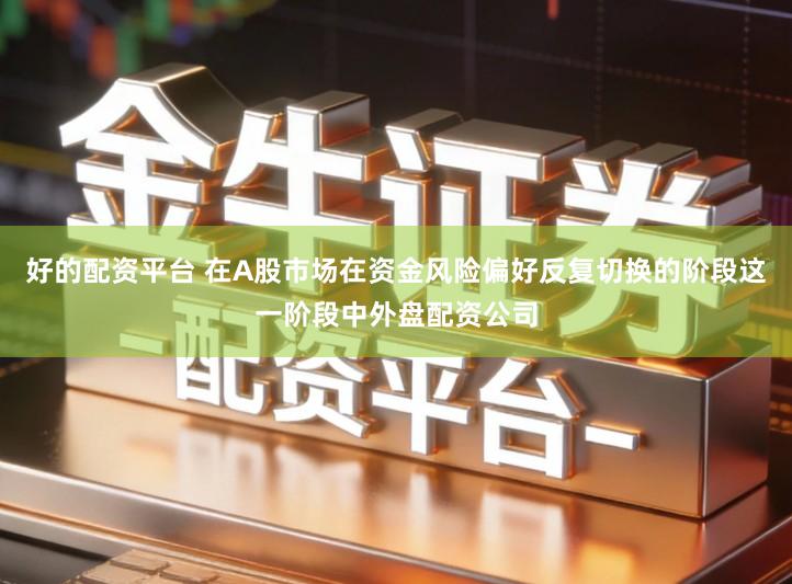 好的配资平台 在A股市场在资金风险偏好反复切换的阶段这一阶段中外盘配资公司